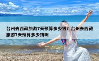 台州去西藏旅游7天预算多少钱？台州去西藏旅游7天预算多少钱啊