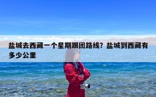 盐城去西藏一个星期跟团路线？盐城到西藏有多少公里