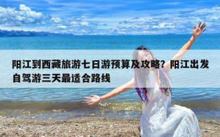 阳江到西藏旅游七日游预算及攻略？阳江出发自驾游三天最适合路线