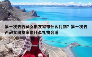 第一次去西藏女朋友家带什么礼物？第一次去西藏女朋友家带什么礼物合适