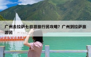 广州去拉萨七日游旅行团攻略？广州到拉萨旅游团