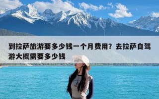 到拉萨旅游要多少钱一个月费用？去拉萨自驾游大概需要多少钱