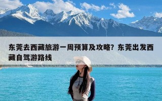 东莞去西藏旅游一周预算及攻略？东莞出发西藏自驾游路线