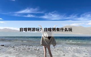 日喀则游玩？日喀则有什么玩