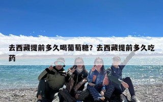 去西藏提前多久喝葡萄糖？去西藏提前多久吃药