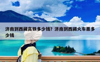 济南到西藏高铁多少钱？济南到西藏火车票多少钱