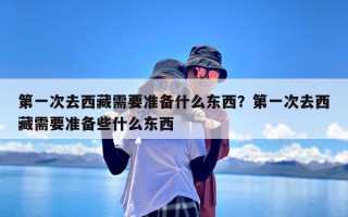 第一次去西藏需要准备什么东西？第一次去西藏需要准备些什么东西