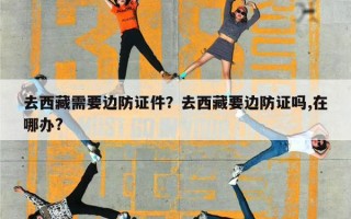 去西藏需要边防证件？去西藏要边防证吗,在哪办?