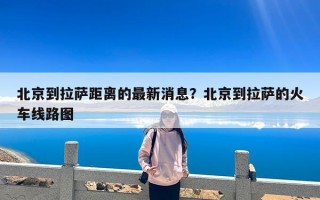 北京到拉萨距离的最新消息？北京到拉萨的火车线路图