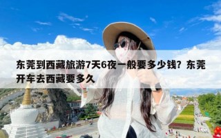 东莞到西藏旅游7天6夜一般要多少钱？东莞开车去西藏要多久
