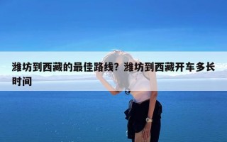 潍坊到西藏的最佳路线？潍坊到西藏开车多长时间