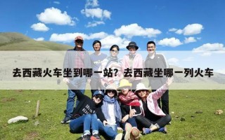 去西藏火车坐到哪一站？去西藏坐哪一列火车