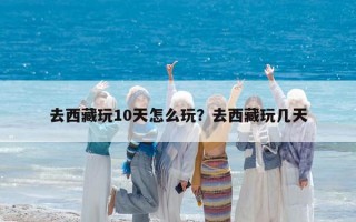 去西藏玩10天怎么玩？去西藏玩几天
