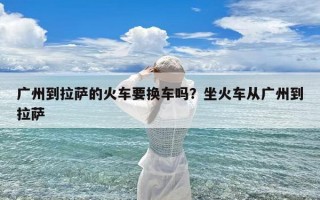 广州到拉萨的火车要换车吗？坐火车从广州到拉萨
