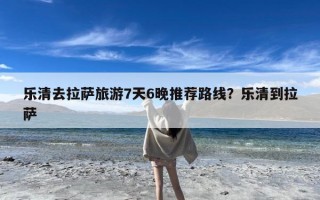 乐清去拉萨旅游7天6晚推荐路线？乐清到拉萨