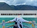 西藏或无疆旅行社靠谱吗？西藏旅游旅行团