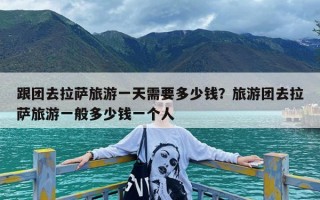 跟团去拉萨旅游一天需要多少钱？旅游团去拉萨旅游一般多少钱一个人