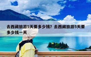 去西藏旅游5天要多少钱？去西藏旅游5天要多少钱一天