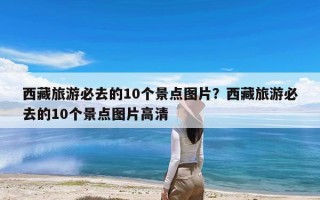 西藏旅游必去的10个景点图片？西藏旅游必去的10个景点图片高清