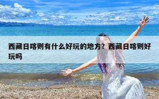 西藏日喀则有什么好玩的地方？西藏日喀则好玩吗