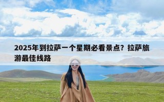 2025年到拉萨一个星期必看景点？拉萨旅游最佳线路