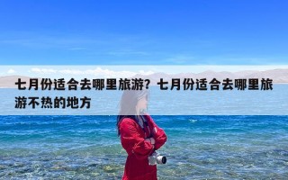 七月份适合去哪里旅游？七月份适合去哪里旅游不热的地方