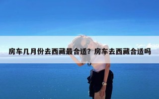 房车几月份去西藏最合适？房车去西藏合适吗