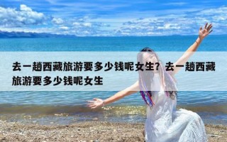 去一趟西藏旅游要多少钱呢女生？去一趟西藏旅游要多少钱呢女生