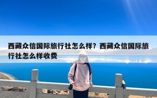 西藏众信国际旅行社怎么样？西藏众信国际旅行社怎么样收费