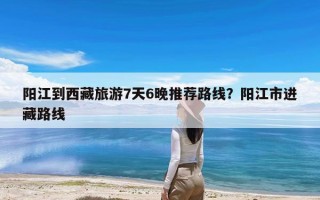 阳江到西藏旅游7天6晚推荐路线？阳江市进藏路线