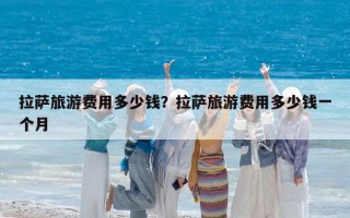 拉萨旅游费用多少钱？拉萨旅游费用多少钱一个月