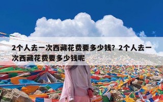 2个人去一次西藏花费要多少钱？2个人去一次西藏花费要多少钱呢