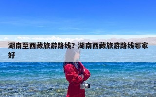 湖南至西藏旅游路线？湖南西藏旅游路线哪家好