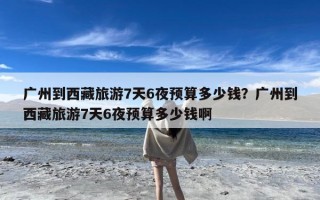 广州到西藏旅游7天6夜预算多少钱？广州到西藏旅游7天6夜预算多少钱啊