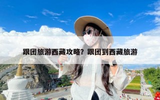 跟团旅游西藏攻略？跟团到西藏旅游