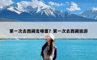 第一次去西藏走哪里？第一次去西藏旅游