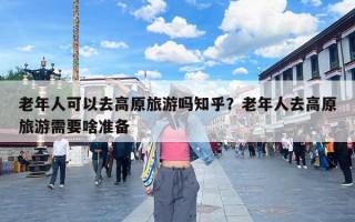 老年人可以去高原旅游吗知乎？老年人去高原旅游需要啥准备