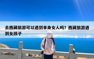 去西藏旅游可以遇到单身女人吗？西藏旅游遇到女孩子