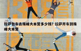 拉萨包车去珠峰大本营多少钱？拉萨开车到珠峰大本营