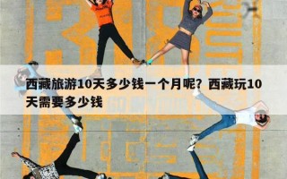 西藏旅游10天多少钱一个月呢？西藏玩10天需要多少钱