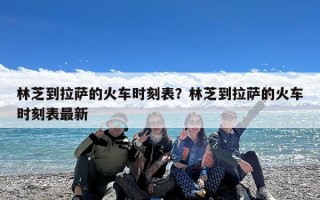 林芝到拉萨的火车时刻表？林芝到拉萨的火车时刻表最新