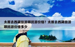 太原去西藏旅游跟团游价格？太原去西藏旅游跟团游价格多少