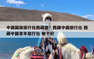 中国国旅旅行社西藏游？西藏中国旅行社 西藏中国青年旅行社 哪个好