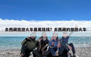 去西藏旅游火车最美路线？去西藏的旅游火车