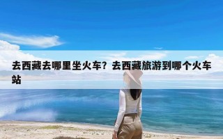 去西藏去哪里坐火车？去西藏旅游到哪个火车站