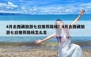 4月去西藏旅游七日推荐路线？4月去西藏旅游七日推荐路线怎么走