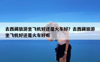 去西藏旅游坐飞机好还是火车好？去西藏旅游坐飞机好还是火车好呢