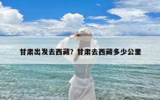 甘肃出发去西藏？甘肃去西藏多少公里