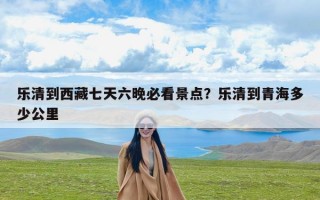 乐清到西藏七天六晚必看景点？乐清到青海多少公里