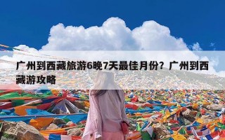 广州到西藏旅游6晚7天最佳月份？广州到西藏游攻略